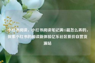 小红书阅读，小红书阅读笔记满15篇怎么弄的，探索小红书的阅读新体验亿乐社区低价自营货源站