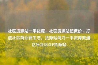 社区货源站一手货源，社区货源站超低价，打造社区商业新生态，货源站助力一手资源流通亿乐社区SUP货源站