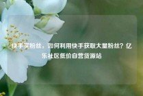 快手买粉丝，如何利用快手获取大量粉丝？亿乐社区低价自营货源站