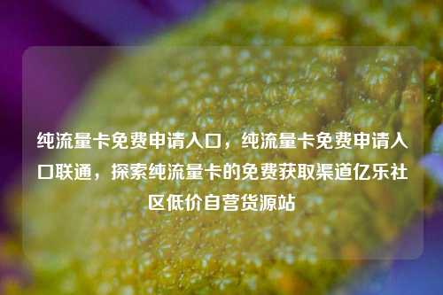 纯流量卡免费申请入口，纯流量卡免费申请入口联通	，探索纯流量卡的免费获取渠道亿乐社区低价自营货源站  第1张