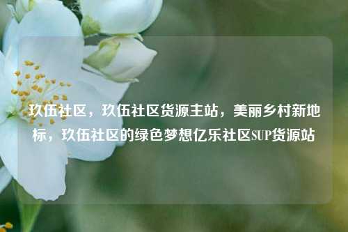 玖伍社区，玖伍社区货源主站	，美丽乡村新地标，玖伍社区的绿色梦想亿乐社区SUP货源站  第1张