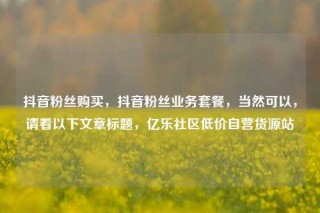 抖音粉丝购买，抖音粉丝业务套餐，当然可以，请看以下文章标题，亿乐社区低价自营货源站