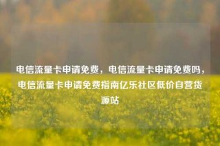 电信流量卡申请免费，电信流量卡申请免费吗，电信流量卡申请免费指南亿乐社区低价自营货源站