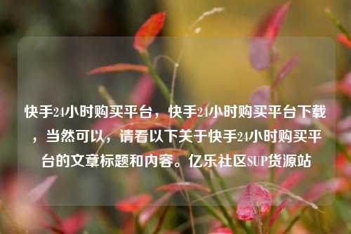 快手24小时购买平台，快手24小时购买平台下载，当然可以	，请看以下关于快手24小时购买平台的文章标题和内容。亿乐社区SUP货源站  第1张