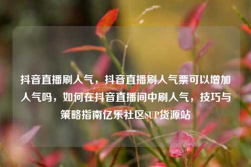 抖音直播刷人气，抖音直播刷人气票可以增加人气吗，如何在抖音直播间中刷人气	，技巧与策略指南亿乐社区SUP货源站  第1张