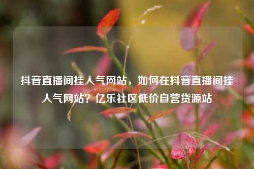 抖音直播间挂人气网站，如何在抖音直播间挂人气网站？亿乐社区低价自营货源站  第1张